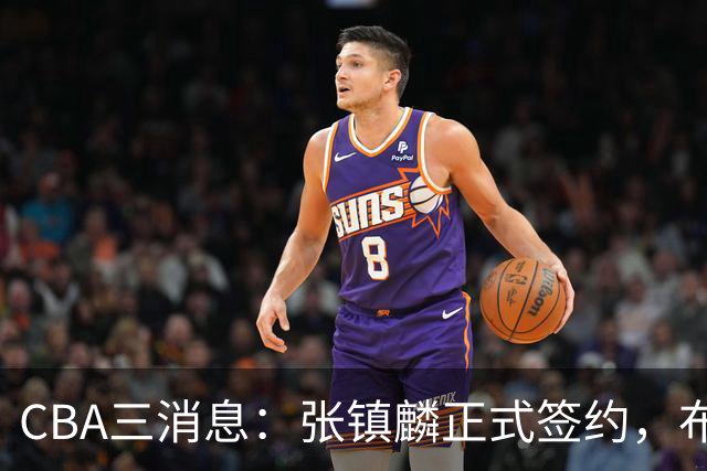 CBA三消息：张镇麟正式签约，布朗和广厦有矛盾，中国男篮增劲敌